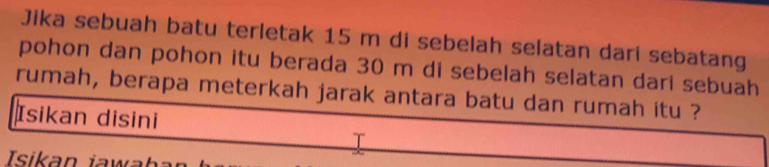 Jika sebuah batu terletak 15 m di sebelah selatan dari sebatang 
pohon dan pohon itu berada 30 m di sebelah selatan dari sebuah 
rumah, berapa meterkah jarak antara batu dan rumah itu ? 
Isikan disini 
I 
Isikan jawl