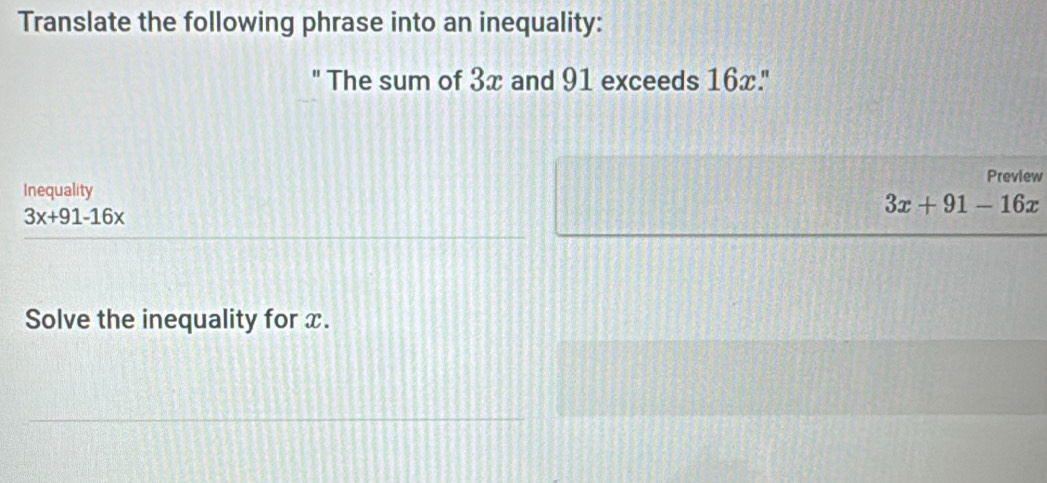 Translate the following phrase into an inequality: 
' The sum of 3x and 91 exceeds 16x.' 
Preview 
Inequality
3x+91-16x
3x+91-16x
Solve the inequality for x.