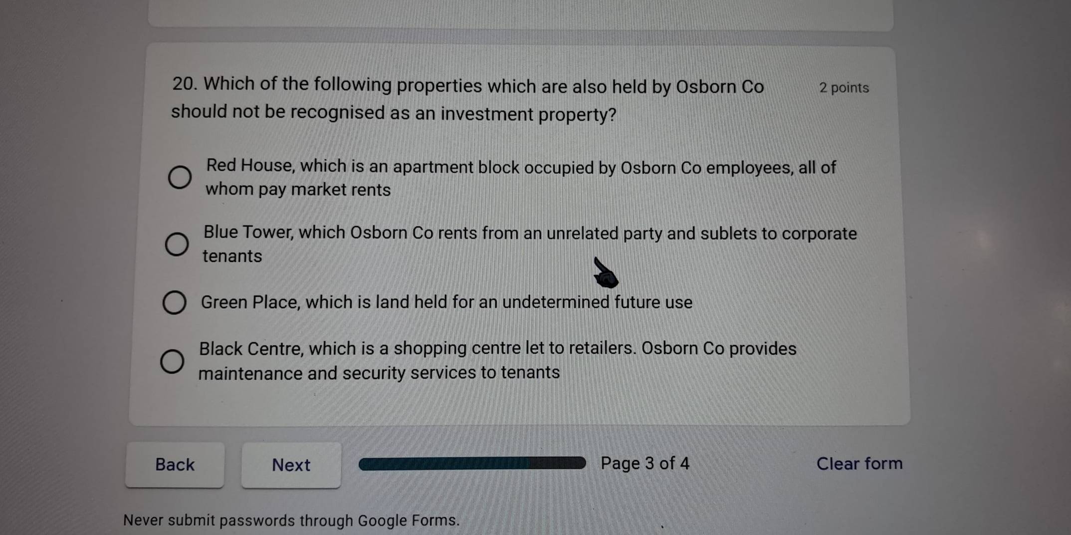 Which of the following properties which are also held by Osborn Co 2 points
should not be recognised as an investment property?
Red House, which is an apartment block occupied by Osborn Co employees, all of
whom pay market rents
Blue Tower, which Osborn Co rents from an unrelated party and sublets to corporate
tenants
Green Place, which is land held for an undetermined future use
Black Centre, which is a shopping centre let to retailers. Osborn Co provides
maintenance and security services to tenants
Back Next Page 3 of 4 Clear form
Never submit passwords through Google Forms.