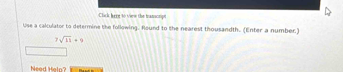 Click here to view the transcript 
Use a calculator to determine the following. Round to the nearest thousandth. (Enter a number.)
7sqrt(11)+9
Need Help? Read l