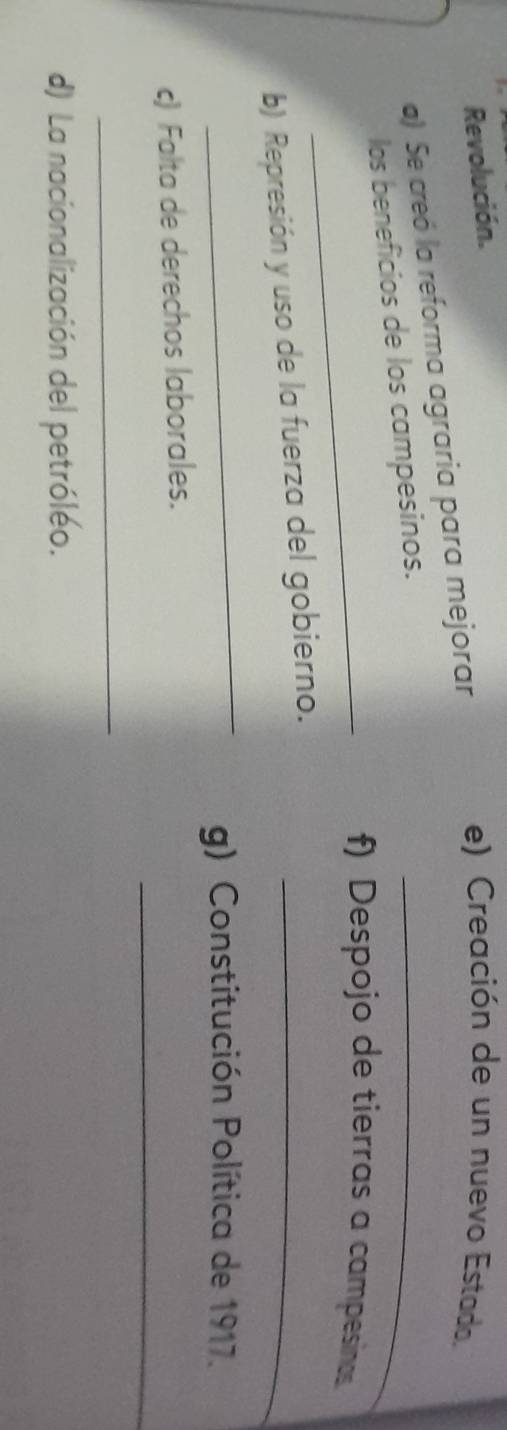 Revolución. 
a) Se creó la reforma agraria para mejorar 
e) Creación de un nuevo Estado. 
los beneficios de los campesinos._ 
_f) Despojo de tierras a campesinas 
b) Represión y uso de la fuerza del gobierno._ 
_ 
g) Constitución Política de 1917. 
_ 
c) Falta de derechos laborales. 
_ 
d) La nacionalización del petróléo.