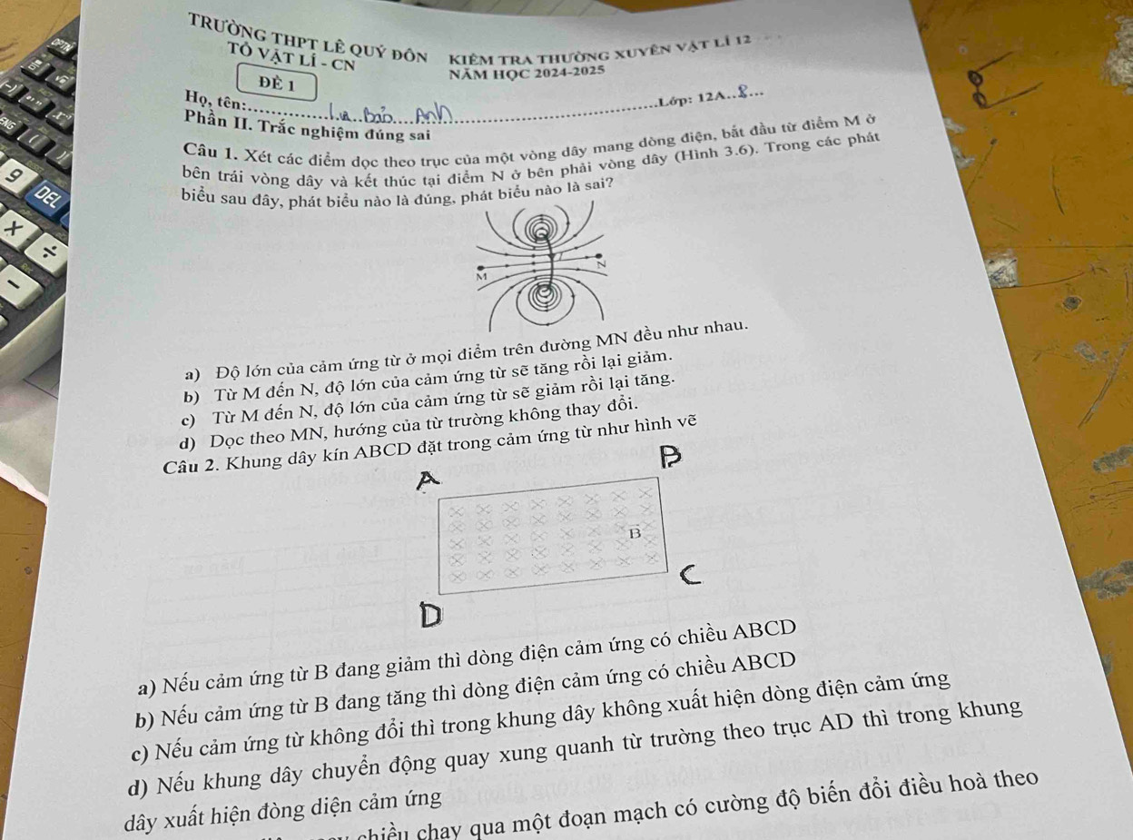 TRườNG ThPT lê quý đôn kiêm tra thường xuyên vật là 12
Tỏ Vật LÍ - CN
Đè 1
NăM HỌC 2024-2025
_
Họ, tên:
Lớp: 12A..8...
Phần II. Trắc nghiệm đúng sai
9 Câu 1. Xét các điểm dọc theo trục của một vòng dây mang dòng điện, bắt đầu từ điểm M ở
bên trái vòng dây và kết thúc tại điểm N ở bên phải vòng dây (Hình 3.6). Trong các phát
DEL
biểu sau đây, phát biểu nào là đủát biểu nào là sai?
+ 
x
a) Độ lớn của cảm ứng từ ở mọi điểm trên đường MNều như nhau.
b) Từ M đến N, độ lớn của cảm ứng từ sẽ tăng rồi lại giảm.
c) Từ M đến N, độ lớn của cảm ứng từ sẽ giảm rồi lại tăng.
d) Dọc theo MN, hướng của từ trường không thay đổi.
Câu 2. Khung dây kín ABCD đặt trong cảm ứng từ như hình vẽ
P
A
B
D
a) Nếu cảm ứng từ B đang giảm thì dòng điện cảm ứng có chiều ABCD
b) Nếu cảm ứng từ B đang tăng thì dòng điện cảm ứng có chiều ABCD
c) Nếu cảm ứng từ không đổi thì trong khung dây không xuất hiện dòng điện cảm ứng
d) Nếu khung dây chuyển động quay xung quanh từ trường theo trục AD thì trong khung
chiều chay qua một đoạn mạch có cường độ biến đổi điều hoà theo
dây xuất hiện đòng diện cảm ứng