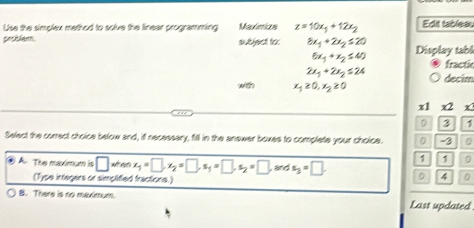 Use the simplex method to solve the linear programming Maulímica z=10x_1+12x_2 Edit tableau
problem. subject to: 8x_1+2x_2≤ 20 Display tabl
6x_1+x_2≤ 40
fractic
2x_1+2x_2≤ 24
decim
w x_1≥ 0, x_2≥ 0
x1 x2 x
0 3 1
Select the correct choice below and, if necessary, fill in the anewer boxes to complete your choice. 0 - 3 0
1 1 0
A. The maximum is □ when x_1=□ , x_2=□ , s_1=□ , s_2=□ , and s_3=□
(Type intagers or simplified fractions.)
0 4 0
B. There is no maximum.
Last updated