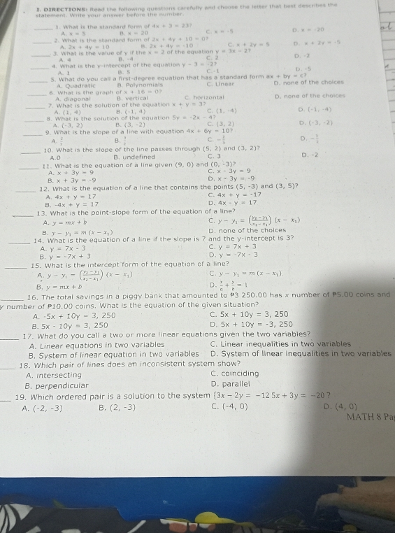 DIRECTIONS: Read the following questions carefully and choose the letter that best describes the
statement. Write your answer before the number.
1. What is the standard form of 4x+3=23?
_ A.x=5 n. x=20 C x=-5 D. x=120
2. What is the standard form of 2x+4y+10=0?
_ 2x+4y=10 B. 2x+4y=-10 C. x+2y=5 D. x+2y=-5
x=2
_3. What is the value of y if the B. → of the equation y=3x-2? D. -2
A. 4
_4. What is the y-intercept of the equation B. S y-3=-27 C.-1 D. -5
A. 1
ax+by=c?
_S. What do you call a first-degree equation that has a standard form C. Linear D. none of the choices
A. Quadratic B. Polynomials
_6. What is the graph of A. diagonal x+16=0
_
7. What is the solution of the equation C. horizontal D. none of the choices
x+y=3
A. (1,4) B. (-1,4) (1,-4) D. (-1,-4)
8 4Vt/h(h)][] the solution afthec quation 5y=-2x-4?
_ A.(-3,2) B. (3,-2) C. (3,2) D. (-3,-2)
_
9. What is the slope of a line with equation 4x+6y=10?
A.  2/3  B.  3/2  - 1/3  D. - 1/2 
C.
_10. What is the slope of the line passes through (5,2) C. 3 and (3,2) J D. -2
A.0 B. undefined
_
11. What is the equation of a line given (9,0) and (0,-3)?
A. x+3y=9 C. x-3y=9
B. x+3y=-9
D. x-3y=-9
_12. What is the equation of a line that contains the points (5,-3) and (3,5)
A. 4x+y=17
c. 4x+y=-17
B. -4x+y=17
D. 4x-y=17
_
13. What is the point-slope form of the equation of a line?
A. y=mx+b
C. y-y_1=(frac y_2-y_1x_2-x_1)(x-x_1)
B. y-y_1=m(x-x_1) D. none of the choices
_14. What is the equation of a line if the slope is 7 and the y-intercept is 3?
A. y=7x-3
C. y=7x+3
B. y=-7x+3
D. y=-7x-3
_15. What is the intercept form of the equation of a line?
y-y_1=(frac y_2-y_1x_2-x_1)(x-x_1)
C. y-y_1=m(x-x_1)
y=mx+b
D.  x/a + y/b =1
_16. The total savings in a piggy bank that amounted to P3 250.00 has x number of P5.00 coins and
y number of P10,00 coins. What is the equation of the given situation?
C.
A. -5x+10y=3,250 5x+10y=3,250
D.
B. 5x-10y=3,250 5x+10y=-3,250
_17. What do you call a two or more linear equations given the two variables?
A. Linear equations in two variables C. Linear inequalities in two variables
B. System of linear equation in two variables D. System of linear inequalities in two variables
_18. Which pair of lines does an inconsistent system show?
A. intersecting C. coinciding
B.perpendicular D. parallel
_19. Which ordered pair is a solution to the system  3x-2y=-125x+3y=-20 ?
A. (-2,-3) B. (2,-3) C. (-4,0) D. (4,0)
MATH 8 Pa