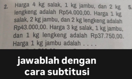 Harga 4 kg salak, 1 kg jambu, dan 2 kg 5
lengkeng adalah Rp54.000,00. Harga 1 kg
salak, 2 kg jambu, dan 2 kg lengkeng adalah
Rp43.000,00. Harga 3 kg salak, 1 kg jambu, 
dan 1 kg lengkeng adalah Rp37.750,00. 
Harga 1 kg jambu adalah . . . . 
jawablah dengan 
cara subtitusi