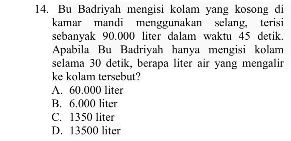 Bu Badriyah mengisi kolam yang kosong di
kamar mandi menggunakan selang, terisi
sebanyak 90.000 liter dalam waktu 45 detik.
Apabila Bu Badriyah hanya mengisi kolam
selama 30 detik, berapa liter air yang mengalir
ke kolam tersebut?
A. 60.000 liter
B. 6.000 liter
C. 1350 liter
D. 13500 liter