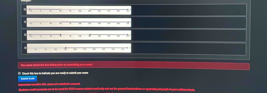 You must check the box below prior to submitting your exami 
` Check this box to indicate you are ready to submit your exam 
Submit Exam 
Instructors monitor ALL areas of a student's account 
Student e-mail accounts are to be used for FLVS course-related email only and not for general introductions or epamming of people in your eddress book.