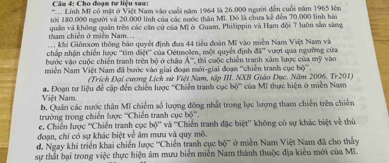 Cho đoạn tư liệu sau:
* Lính Mĩ có mặt ở Việt Nam vào cuối năm 1964 là 26.000 người đến cuối năm 1965 lên
tới 180.000 người và 20.000 lính của các nước thân Mĩ. Đó là chưa kể đến 70.000 lính hải
quân và không quân trên các căn cứ của Mĩ ở Guam, Philippin và Hạm đội 7 luôn săn sàng
tham chiến ở miền Nam...
. khi Giônxơn thông báo quyết định đưa 44 tiểu đoàn Mĩ vào miền Nam Việt Nam và
chấp nhận chiến lược “tìm diệt” của Oétmolen, một quyết định đã” vượt qua ngưỡng cửa
bước vào cuộc chiến tranh trên bộ ở châu Á'', thì cuộc chiến tranh xâm lược của mỹ vào
miền Nam Việt Nam đã bước vào giai đoạn mới-giai đoạn “chiến tranh cục bộ”.
(Trích Đại cương Lịch sử Việt Nam, tập III. NXB Giáo Dục. Năm 2006. Tr201)
a. Đoạn tư liệu đề cập đến chiến lược “Chiến tranh cục bộ” của Mĩ thực hiện ở miền Nam
Việt Nam.
b. Quân các nước thân Mĩ chiếm số lượng đông nhất trong lực lượng tham chiến trên chiến
trường trong chiến lược “Chiến tranh cục bộ”.
c. Chiến lược “Chiến tranh cục bộ” và “Chiến tranh đặc biệt” không có sự khác biệt về thủ
đoạn, chỉ có sự khác biệt về âm mưu và quy mô.
d. Ngay khi triển khai chiến lược “Chiến tranh cục bộ” ở miền Nam Việt Nam đã cho thấy
sự thất bại trong việc thực hiện âm mưu biến miền Nam thành thuộc địa kiều mới của Mĩ.