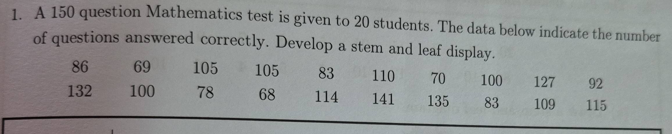 A 150 question Mathematics test is given to 20 students. The data below indicate the number 
of questions answered correctly. Develop a stem and leaf display.
69
86 105 105 83 110 70 100 127 92
68 114
132 100 78 141 135 83 109 115