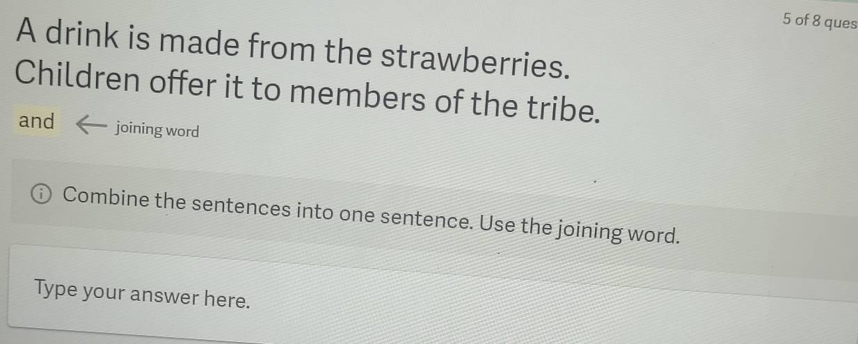 of 8 ques 
A drink is made from the strawberries. 
Children offer it to members of the tribe. 
and joining word 
Combine the sentences into one sentence. Use the joining word. 
Type your answer here.