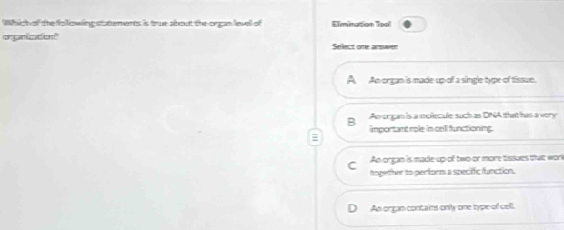 Which of the folowing stattements is true about the organ level of Elimination Tool
orgenizaiont Select one answer
A An organ is made up of a single type of tissue.
B An organ is a molecule such as DINA that has a very
important role in cell functioning
An organ is made up of two or more tissues that wor
together to perform a specific function.
An organ contains only one type of cell.