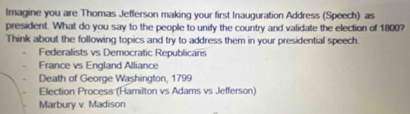 Imagine you are Thomas Jefferson making your first Inauguration Address (Speech) as 
president. What do you say to the people to unify the country and validate the election of 1800? 
Think about the following topics and try to address them in your presidential speech. 
Federalists vs Democratic Republicans 
France vs England Alliance 
Death of George Washington, 1799
Election Process (Hamilton vs Adams vs Jefferson) 
Marbury v. Madison