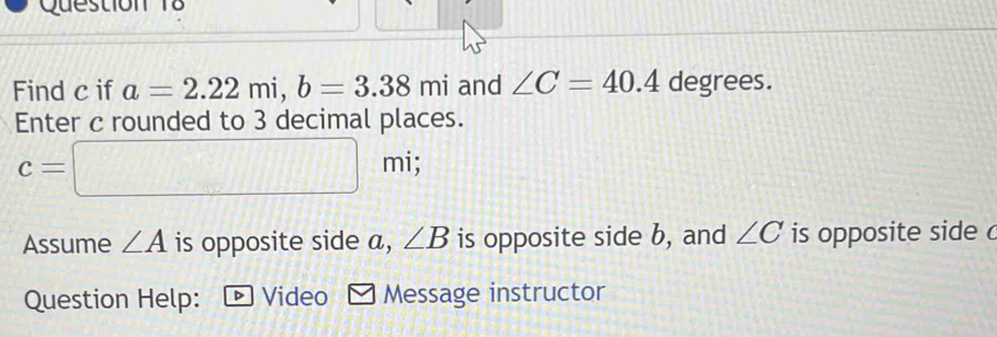 Find c if a=2.22mi, b=3.38mi and ∠ C=40.4 degrees. 
Enter c rounded to 3 decimal places.
c=□ mi; 
Assume ∠ A is opposite side a, ∠ B is opposite side b, and ∠ C is opposite side c
Question Help: Video Message instructor