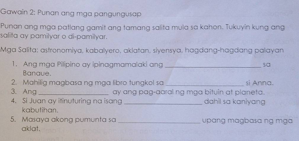 Gawain 2: Punan ang mga pangungusap 
Punan ang mga patlang gamit ang tamang salita mula sa kahon. Tukuyin kung ang 
salita ay pamilyar o di-pamilyar. 
Mga Salita: astronomiya, kabalyero, aklatan, siyensya, hagdang-hagdang palayan 
1. Ang mga Pilipino ay ipinagmamalaki ang _sa 
Banaue. 
2. Mahilig magbasa ng mga libro tungkol sa _si Anna. 
3. Ang _ay ang pag-aaral ng mga bituin at planeta. 
4. Si Juan ay itinuturing na isang _dahil sa kaniyang 
kabutihan. 
5. Masaya akong pumunta sa _upɑng magbasa ng mga 
aklat.