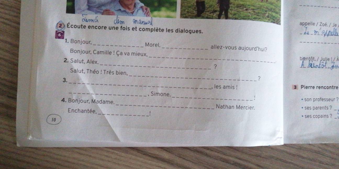 appelle / Zoé. / Je 
2 Écoute encore une fois et complète les dialogues. 
6 
_ 
1. Bonjour, _Morel. _allez-vous aujourd'hui?_ 
_ 
Bonjour, Camille ! Ça va mieux, _bjentôt, / Julie ! / À 
2. Salut, Alex. 
? 
_ 
Salut, Théo ! Très bien, 
_ 
3. 
_ 
? 
, les amis ! 3 Pierre rencontre 
_ 
_, Simone. 
son professeur ? 
4. Bonjour, Madame. _Nathan Mercier. 
ses parents ?_ 
Enchantée, _!
10 ses copains ?