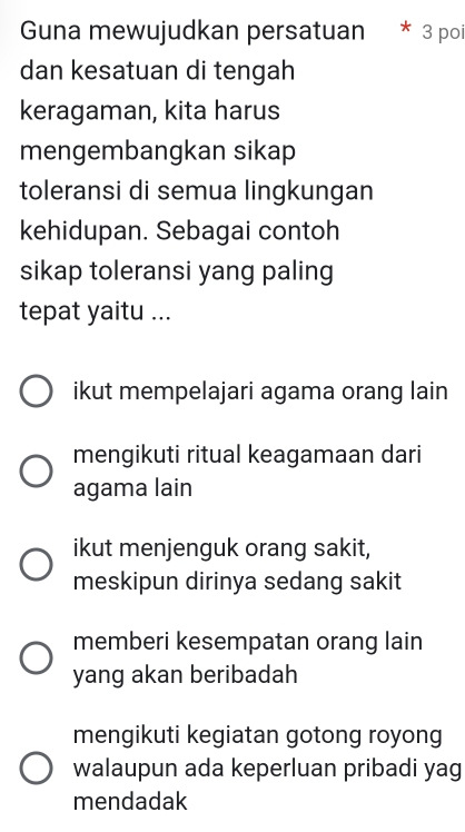 Guna mewujudkan persatuan * : 3 poi
dan kesatuan di tengah
keragaman, kita harus
mengembangkan sikap
toleransi di semua lingkungan
kehidupan. Sebagai contoh
sikap toleransi yang paling
tepat yaitu ...
ikut mempelajari agama orang lain
mengikuti ritual keagamaan dari
agama lain
ikut menjenguk orang sakit,
meskipun dirinya sedang sakit
memberi kesempatan orang lain
yang akan beribadah
mengikuti kegiatan gotong royong
walaupun ada keperluan pribadi yag
mendadak