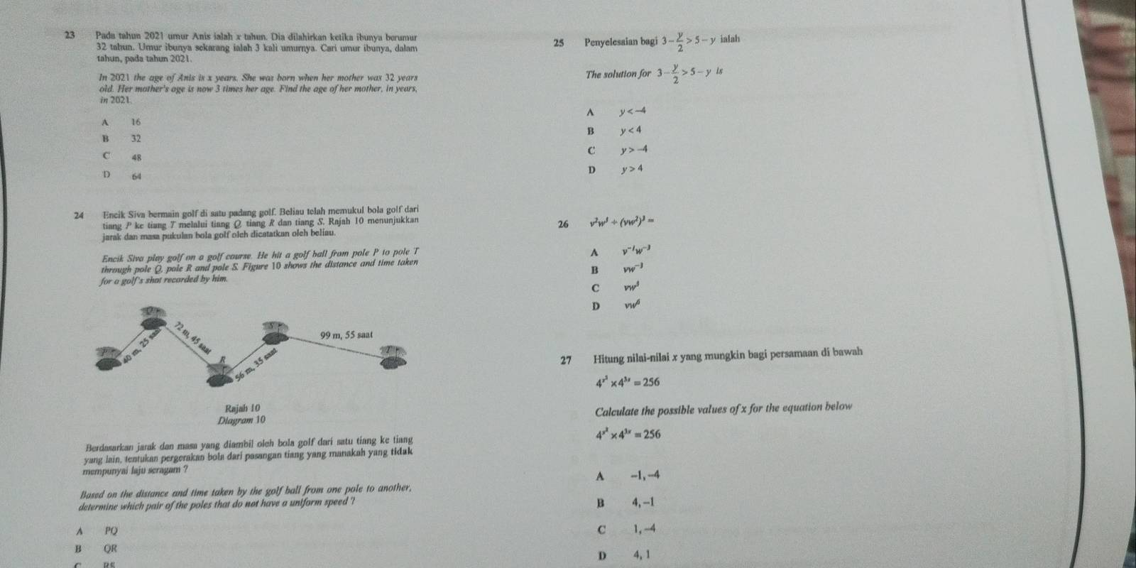 Pada tahun 2021 umur Anis ialah x tahun. Dia dilahirkan ketika ibunya berumur ialah
32 tahun. Umur ibunya sekarang ialah 3 kali umurnya. Cari umur ibunya, dalam 25 Penyelesaian bagi 3- y/2 >5-y
tahun, pada tahun 2021.
In 2021 the age of Anis is x years. She was born when her mother was 32 years The solution for 3- y/2 >5-y
old. Her mother's age is now 3 times her age. Find the age of her mother, in years
in 2021.
^ y
A 16 y<4</tex>
B
B 32
C 48
C y>-4
D 64
D y>4
24 Encik Siva bermain golf di satu padang golf. Beliau telah memukul bola golf dari
tiang P ke tiang 7 melalui tiang Q tiang R dan tiang S. Rajah 10 menunjukkan
26 v^2w^3/ (vw^2)^3=
jarak dan masa pukulan bola golf olch dicstatkan olch beliau.
Encik Siva play golf on a golf course. He hit a golf ball from pole P to pole T
A v^(-1)w^(-3)
through pole Q, pole R and pole S. Figure 10 shows the distance and time taken
B vw^(-3)
for a golf's shat recorded by him.
C vw^3
D v_Wd
27 Hitung nilai-nilai x yang mungkin bagi persamaan di bawah
4^(x^2)* 4^(3x)=256
Calculate the possible values of x for the equation below
4^(x^2)* 4^(3x)=256
Berdasarkan jarak dan masa yang diambil olch bola golf dari satu tiang ke tiang
yang lain, tentukan pergerakan bola dari pasangan tiang yang manakah yang tidak
mempunyai laju seragam ? -1. -4
A
Based on the distance and time taken by the golf ball from one pole to another,
determine which pair of the poles that do not have a uniform speed ? B 4,-1
A PQ C 1.-4
B QR
D 4,1