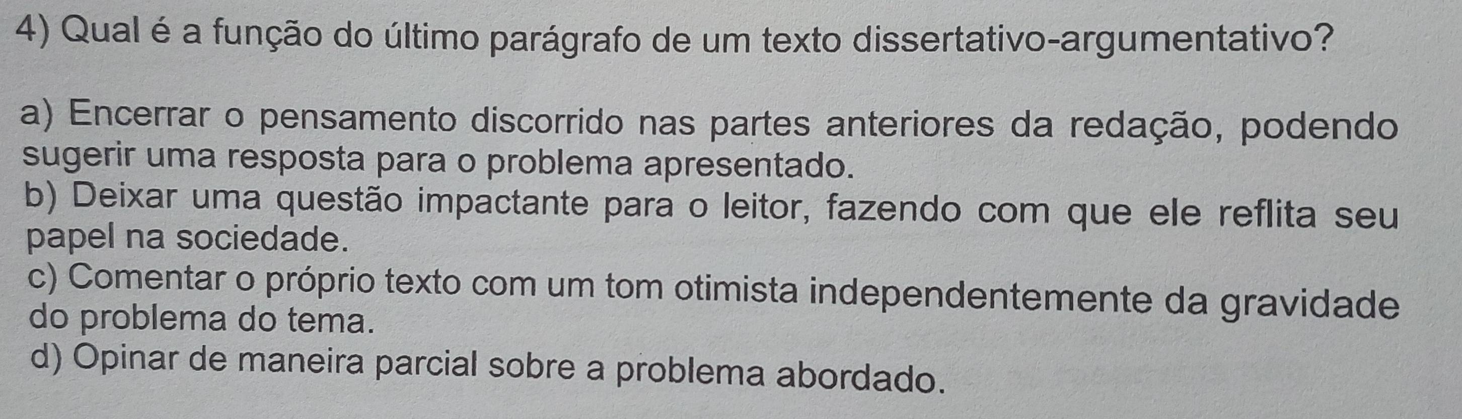 Qual é a função do último parágrafo de um texto dissertativo-argumentativo?
a) Encerrar o pensamento discorrido nas partes anteriores da redação, podendo
sugerir uma resposta para o problema apresentado.
b) Deixar uma questão impactante para o leitor, fazendo com que ele reflita seu
papel na sociedade.
c) Comentar o próprio texto com um tom otimista independentemente da gravidade
do problema do tema.
d) Opinar de maneira parcial sobre a problema abordado.