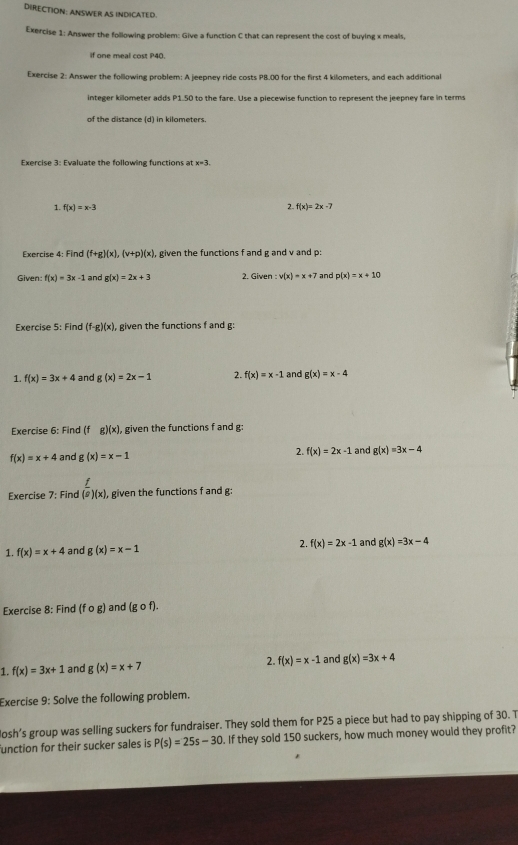DIRECTION: ANSWER AS INDICATED.
Exercise 1: Answer the following problem: Give a function C that can represent the cost of buying x meals,
if one meal cost P40.
Exercise 2: Answer the following problem: A jeepney ride costs P8.00 for the first 4 kilometers, and each additional
integer killometer adds P1.50 to the fare. Use a piecewise function to represent the jeepney fare in terms
of the distance (d) in kilometers.
Exercise 3: Evaluate the following functions at x=3
2.
1. f(x)=x-3 f(x)=2x-7
Exercise 4: Find (f+g)(x),(v+p)(x) , given the functions f and g and v and p:
Given: f(x)=3x-1 and g(x)=2x+3 2. x^2 wen v(x)=x+7 and p(x)=x+10
Exercise 5: Find (f-g)(x), given the functions f and g:
1. f(x)=3x+4 and g(x)=2x-1 2. f(x)=x-1 and g(x)=x-4
Exercise 6: Find (f g)(x) , given the functions f and g:
2. f(x)=2x-1
f(x)=x+4 and g(x)=x-1 and g(x)=3x-4
Exercise 7:F ind (overline circ )(x) given the functions f and g:
1. f(x)=x+4 and g(x)=x-1 2. f(x)=2x-1 and g(x)=3x-4
Exercise 8: Find (fcirc g) and (gcirc f).
1. f(x)=3x+1 and g(x)=x+7 2. f(x)=x-1 and g(x)=3x+4
Exercise 9: Solve the following problem.
Josh’s group was selling suckers for fundraiser. They sold them for P25 a piece but had to pay shipping of 30. T
unction for their sucker sales is P(s)=25s-30. If they sold 150 suckers, how much money would they profit?