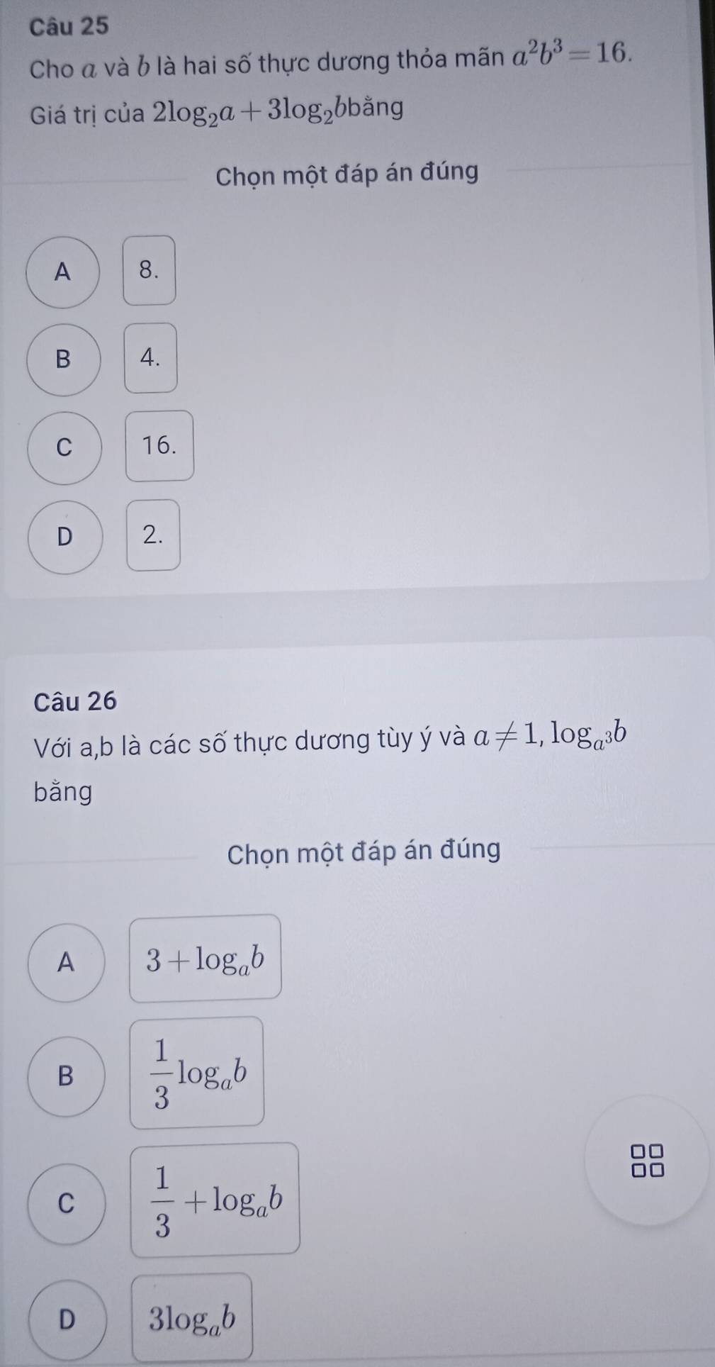 Cho á và 6 là hai số thực dương thỏa mãn a^2b^3=16. 
Giá trị của 2log _2a+3log _2bbang
Chọn một đáp án đúng
A 8.
B 4.
C 16.
D 2.
Câu 26
Với a, b là các số thực dương tùy ý và a!= 1,log _a^3b
bǎng
Chọn một đáp án đúng
A 3+log _ab
B  1/3 log _ab
□
C  1/3 +log _ab
0□
D 3log _ab