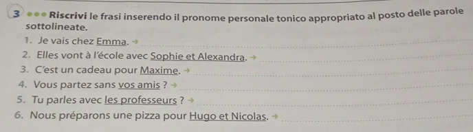 3 ●●● Riscrivi le frasi inserendo il pronome personale tonico appropriato al posto delle parole 
sottolineate. 
1. Je vais chez Emma._ 
2. Elles vont à l'école avec Sophie et Alexandra._ 
3. C’est un cadeau pour Maxime._ 
4. Vous partez sans vos amis ?_ 
5. Tu parles avec les professeurs ?_ 
6. Nous préparons une pizza pour Hugo et Nicolas._