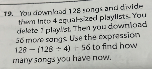 You download 128 songs and divide 
them into 4 equal-sized playlists. You 
delete 1 playlist. Then you download
56 more songs. Use the expression
128-(128/ 4)+56 to find how 
many songs you have now.