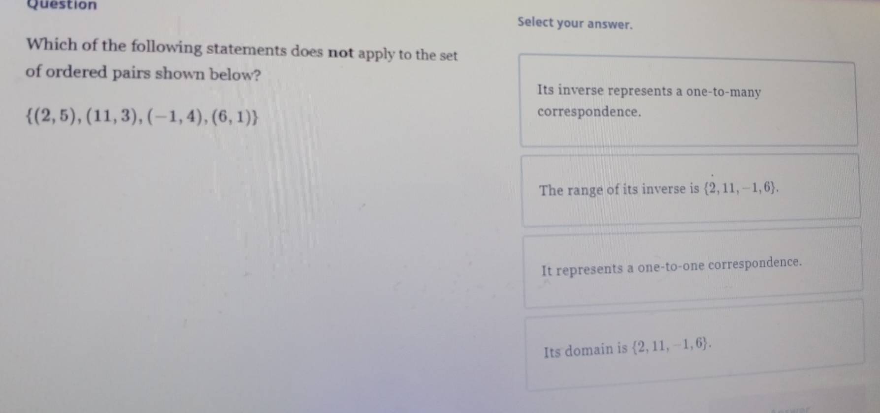 Question
Select your answer.
Which of the following statements does not apply to the set
of ordered pairs shown below?
Its inverse represents a one-to-many
 (2,5),(11,3),(-1,4),(6,1)
correspondence.
The range of its inverse is  2,11,-1,6.
It represents a one-to-one correspondence.
Its domain is  2,11,-1,6.