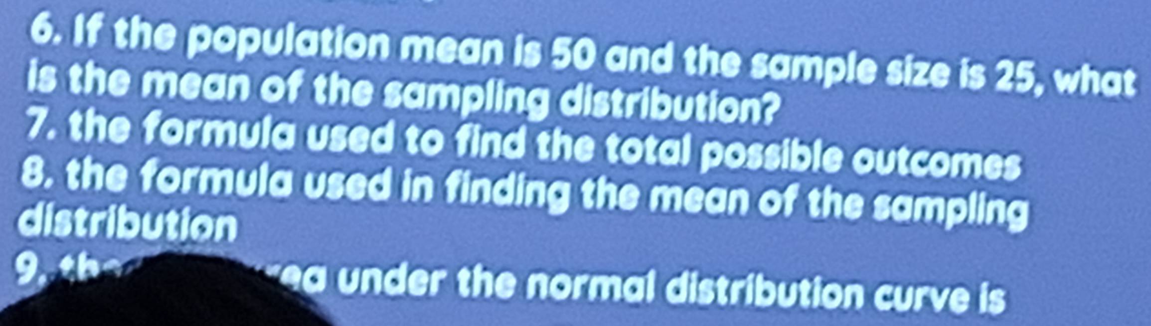 If the population mean is 50 and the sample size is 25, what 
is the mean of the sampling distribution? 
7. the formula used to find the total possible outcomes 
8, the formula used in finding the mean of the sampling 
distribution 
9,th 4 a ea un der the normal distribution curve is .