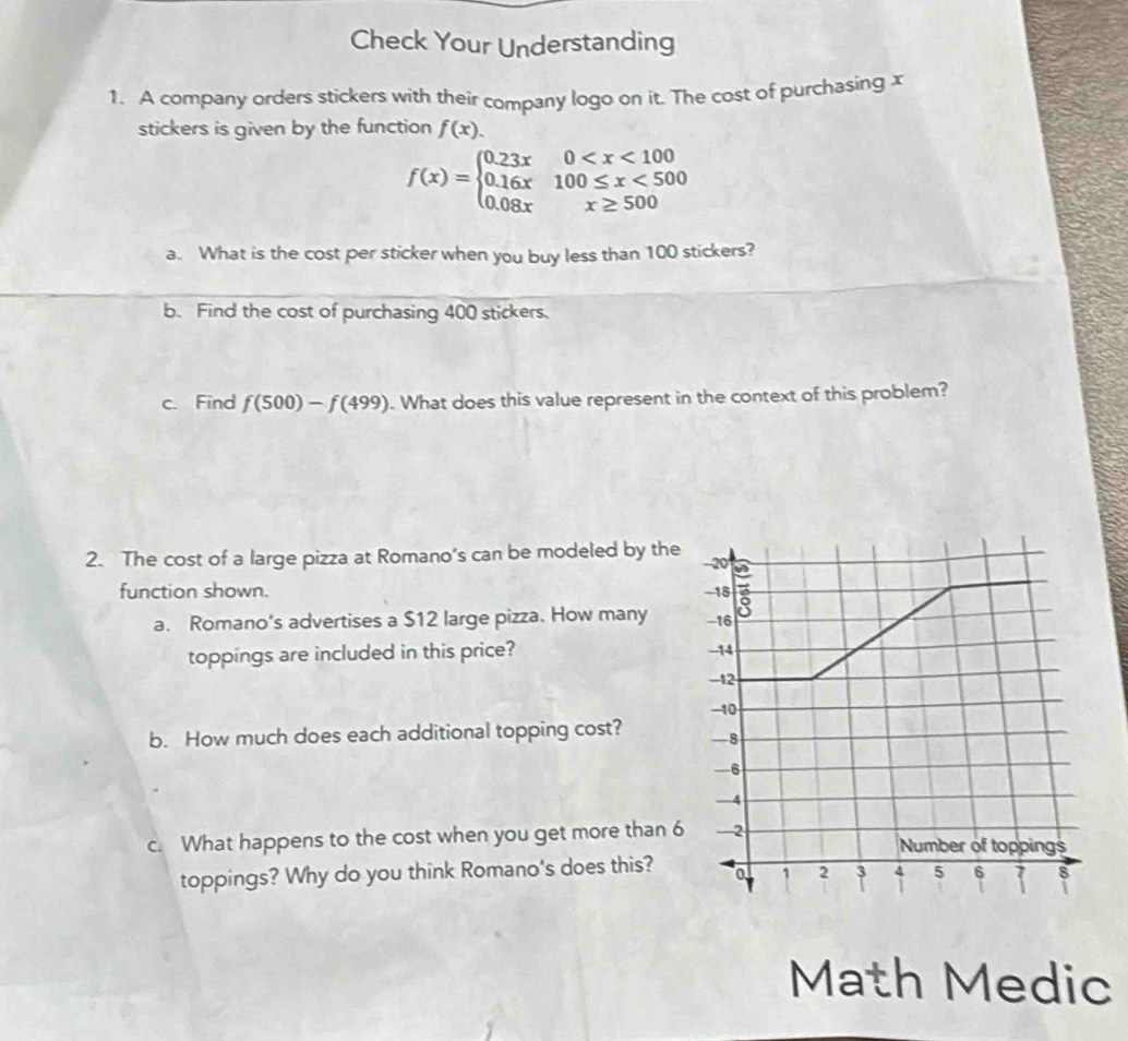 Check Your Understanding
1. A company orders stickers with their company logo on it. The cost of purchasing x
stickers is given by the function f(x).
f(x)=beginarrayl 0.23x0 <500 0.08xx≥ 500endarray.
a. What is the cost per sticker when you buy less than 100 stickers?
b. Find the cost of purchasing 400 stickers.
c. Find f(500)-f(499). What does this value represent in the context of this problem?
2. The cost of a large pizza at Romano’s can be modeled by the
function shown. 
a. Romano's advertises a $12 large pizza. How many 
toppings are included in this price? 
b. How much does each additional topping cost? 
c. What happens to the cost when you get more than 6
toppings? Why do you think Romano's does this?
Math Medic