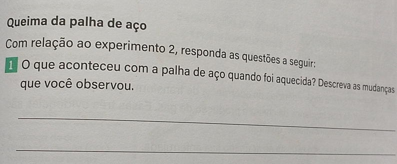 Queima da palha de aço 
Com relação ao experimento 2, responda as questões a seguir: 
1 O que aconteceu com a palha de aço quando foi aquecida? Descreva as mudanças 
que você observou. 
_ 
_