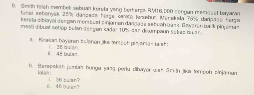 Smith telah membeli sebuah kereta yang berharga RM16,000 dengan membuat bayaran 
tunai sebanyak 25% daripada harga kereta tersebut. Manakala 75% daripada harga 
kereta dibiayai dengan membuat pinjaman daripada sebuah bank. Bayaran balik pinjaman 
mesti dibuat setiap bulan dengan kadar 10% dan dikompaun setiap bulan. 
a. Kirakan bayaran bulanan jika tempoh pinjaman ialah: 
i. 36 bulan. 
ii. 48 bulan. 
b. Berapakah jumlah bunga yang perlu dibayar oleh Smith jika tempoh pinjaman 
ialah: 
i. 36 bulan? 
ii. 48 bulan?