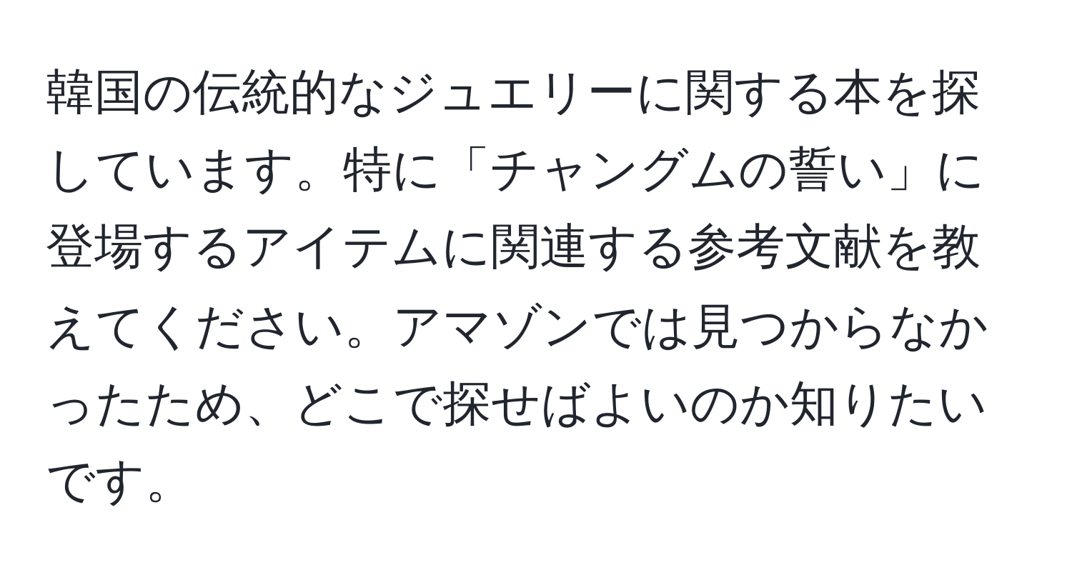 韓国の伝統的なジュエリーに関する本を探しています。特に「チャングムの誓い」に登場するアイテムに関連する参考文献を教えてください。アマゾンでは見つからなかったため、どこで探せばよいのか知りたいです。