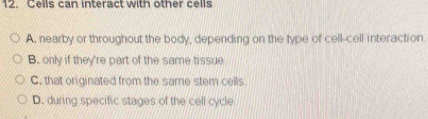 Cells can interact with other cells
A. nearby or throughout the body, depending on the type of cell-cell interaction
B. only if they're part of the same tissue
C. that originated from the same stem cells.
D. during specific stages of the cell cycle