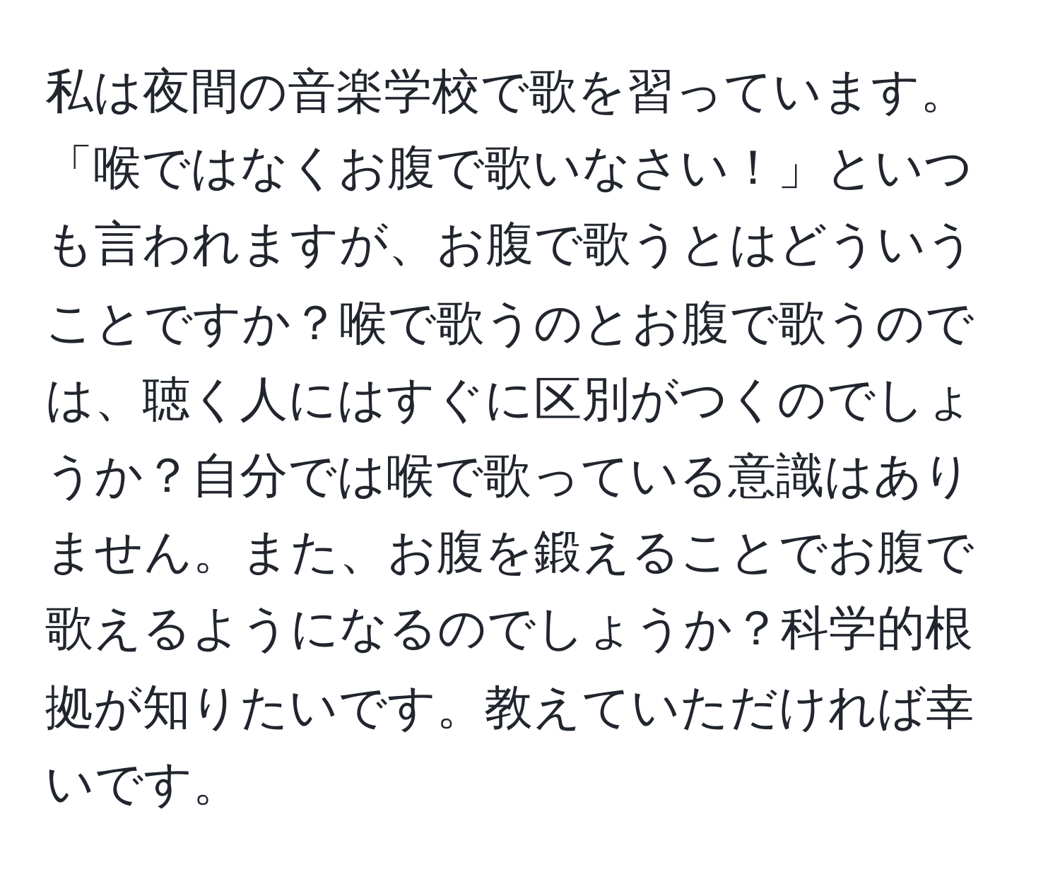 私は夜間の音楽学校で歌を習っています。「喉ではなくお腹で歌いなさい！」といつも言われますが、お腹で歌うとはどういうことですか？喉で歌うのとお腹で歌うのでは、聴く人にはすぐに区別がつくのでしょうか？自分では喉で歌っている意識はありません。また、お腹を鍛えることでお腹で歌えるようになるのでしょうか？科学的根拠が知りたいです。教えていただければ幸いです。