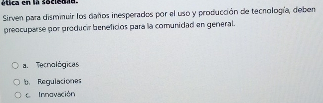 ética en la socledad.
Sirven para disminuir los daños inesperados por el uso y producción de tecnología, deben
preocuparse por producir beneficios para la comunidad en general.
a. Tecnológicas
b. Regulaciones
c. Innovación