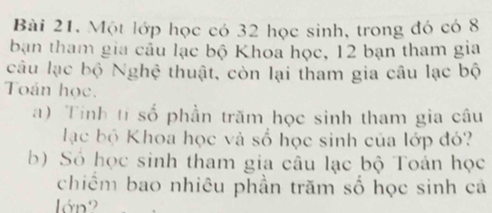 Một lớp học có 32 học sinh, trong đó có 8
bạn tham gia cầu lạc bộ Khoa học, 12 bạn tham gia 
câu lạc bộ Nghệ thuật, còn lại tham gia câu lạc bộ 
Toán học. 
a) Tinh tỉ số phần trăm học sinh tham gia câu 
lạc bộ Khoa học và số học sinh của lớp đỏ? 
b) Số học sinh tham gia câu lạc bộ Toán học 
chiếm bao nhiêu phần trăm số học sinh cá 
lớn2