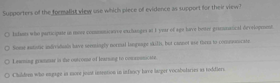 Supporters of the formalist view use which piece of evidence as support for their view?
Infants who participate in more communicative exchanges at 1 year of age have better grammatical development.
Some autistic individuals have seemingly normal language skills, but cannot use them to communicate.
Learning grammar is the outcome of learning to communicate.
Children who engage in more joint intention in infancy have larger vocabularies as toddlers