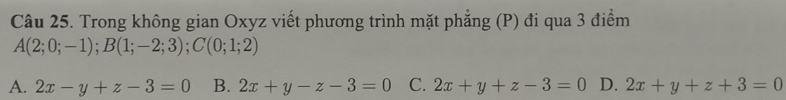 Trong không gian Oxyz viết phương trình mặt phẳng (P) đi qua 3 điểm
A(2;0;-1); B(1;-2;3); C(0;1;2)
A. 2x-y+z-3=0 B. 2x+y-z-3=0 C. 2x+y+z-3=0 D. 2x+y+z+3=0