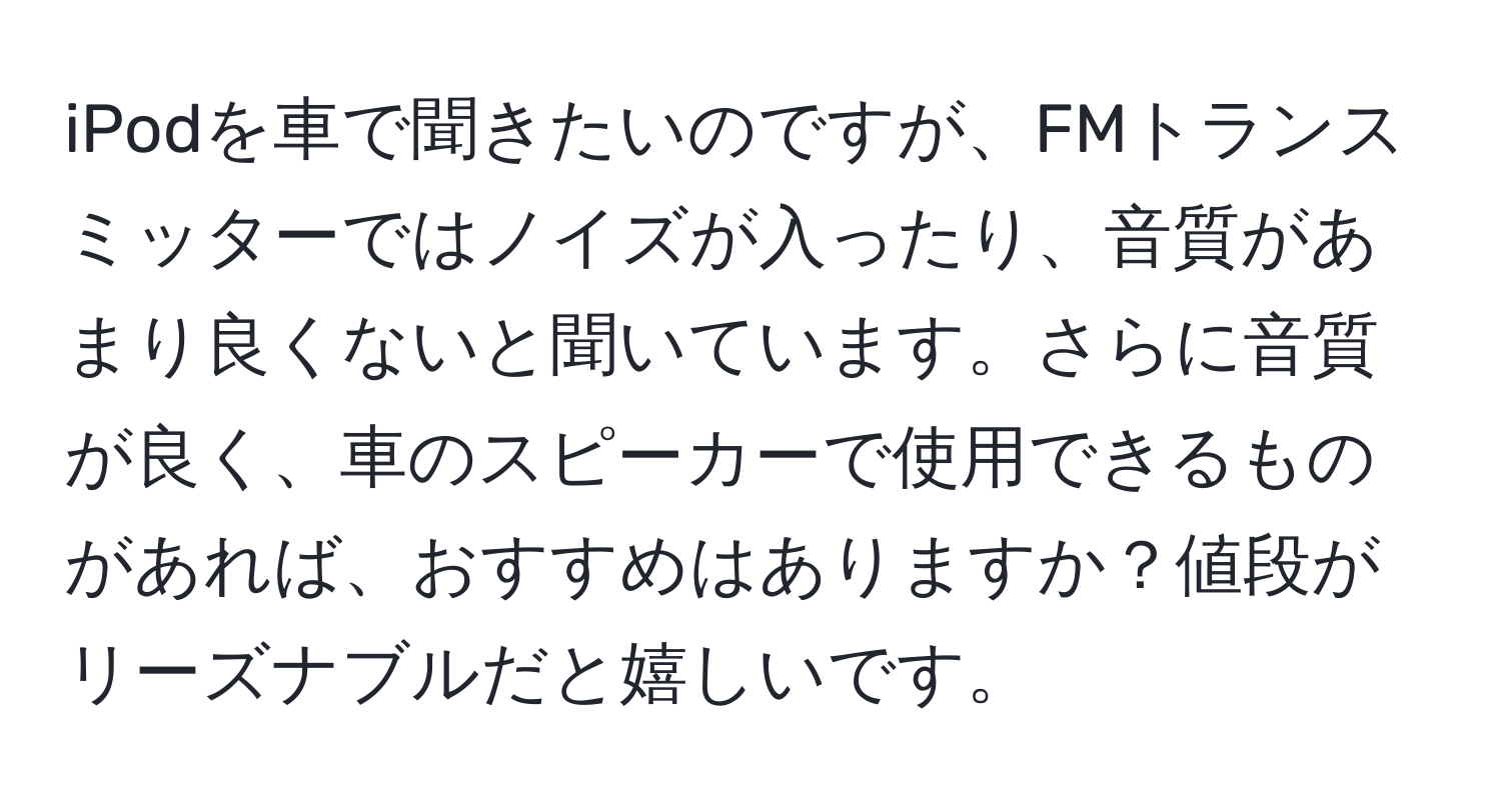 iPodを車で聞きたいのですが、FMトランスミッターではノイズが入ったり、音質があまり良くないと聞いています。さらに音質が良く、車のスピーカーで使用できるものがあれば、おすすめはありますか？値段がリーズナブルだと嬉しいです。