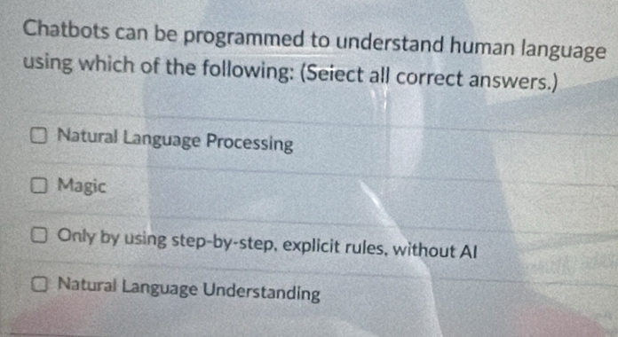 Chatbots can be programmed to understand human language
using which of the following: (Seiect all correct answers.)
Natural Language Processing
Magic
Only by using step-by-step, explicit rules, without AI
Natural Language Understanding