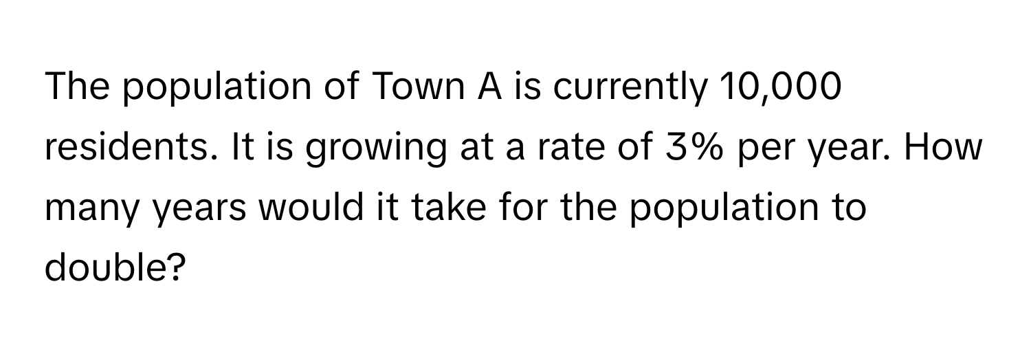 The population of Town A is currently 10,000 residents. It is growing at a rate of 3% per year. How many years would it take for the population to double?