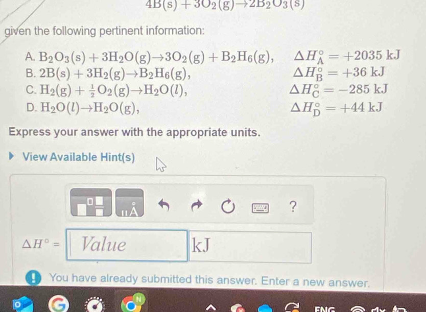 4B(s)+3O_2(g)to 2B_2O_3(s)
given the following pertinent information:
A. B_2O_3(s)+3H_2O(g)to 3O_2(g)+B_2H_6(g), △ H_A^((circ)=+2035kJ
B. 2B(s)+3H_2)(g)to B_2H_6(g), △ H_B^((circ)=+36kJ
C. H_2)(g)+ 1/2 O_2(g)to H_2O(l), △ H_C^((circ)=-285kJ
D. H_2)O(l)to H_2O(g), △ H_D^((circ)=+44kJ
Express your answer with the appropriate units.
View Available Hint(s)
。
11/
?
△ H^circ)= Value kJ! You have already submitted this answer. Enter a new answer.
em