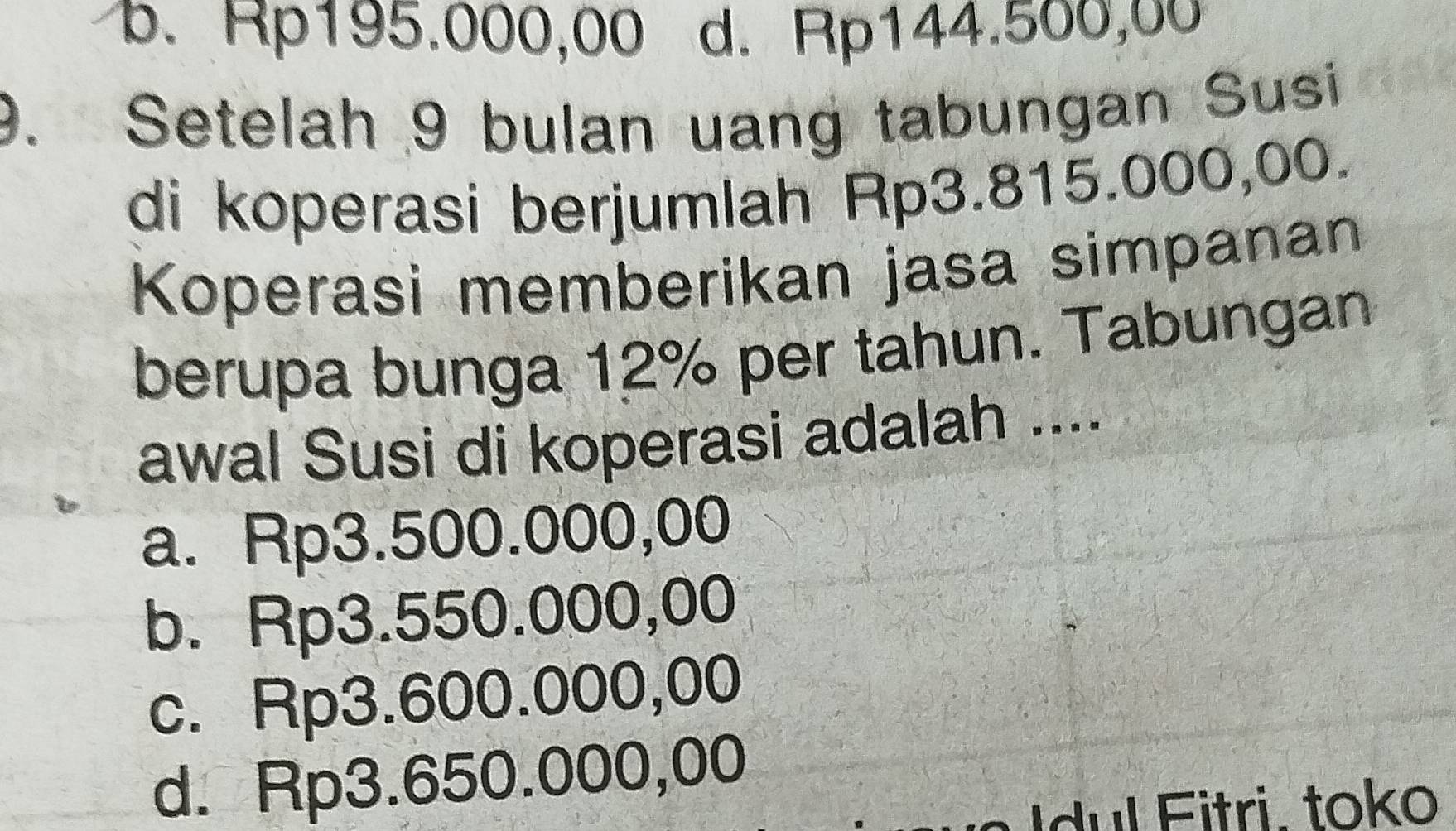 b. Rp195.000,00 d. Rp144.500,00
9. Setelah 9 bulan uang tabungan Susi
di koperasi berjumlah Rp3.815.000,00.
Koperasi memberikan jasa simpanan
berupa bunga 12% per tahun. Tabungan
awal Susi di koperasi adalah ....
a. Rp3.500.000,00
b. Rp3.550.000,00
c. Rp3.600.000,00
d. Rp3.650.000,00