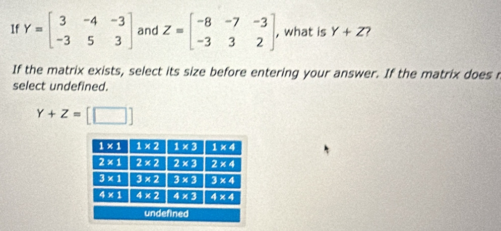 If Y=beginbmatrix 3&-4&-3 -3&5&3endbmatrix and Z=beginbmatrix -8&-7&-3 -3&3&2endbmatrix , what is Y+Z 7
If the matrix exists, select its size before entering your answer. If the matrix does r
select undefined.
Y+Z=[□ ]