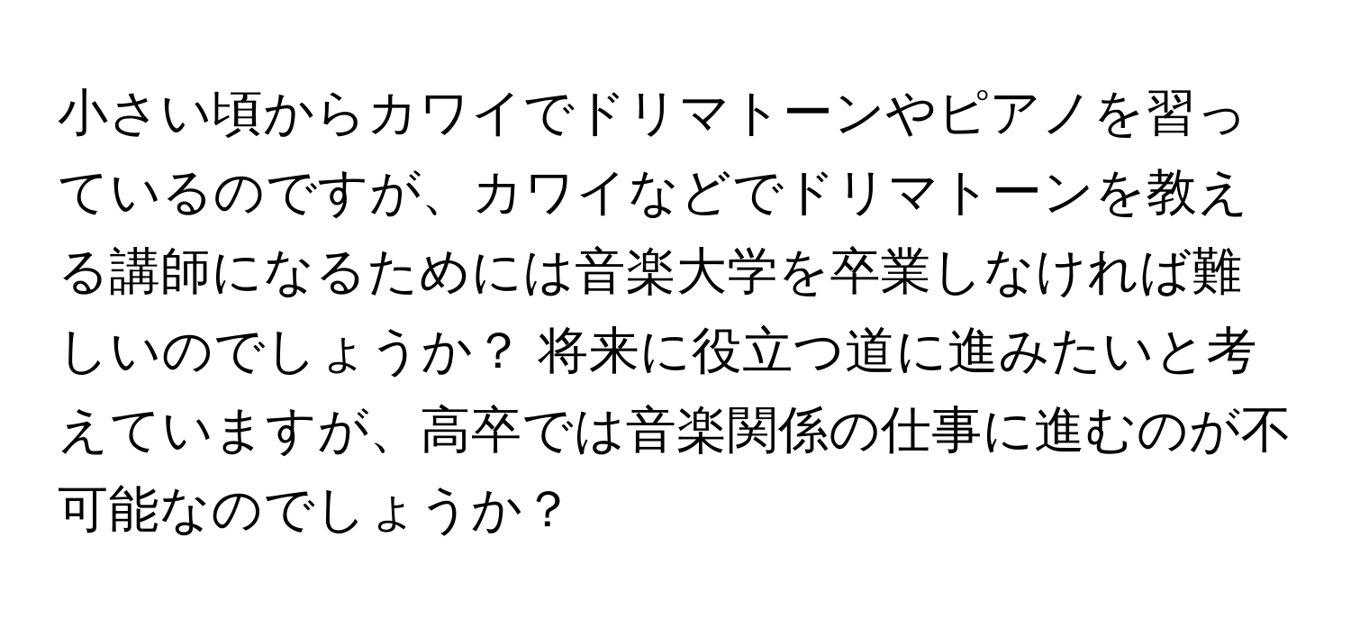 小さい頃からカワイでドリマトーンやピアノを習っているのですが、カワイなどでドリマトーンを教える講師になるためには音楽大学を卒業しなければ難しいのでしょうか？ 将来に役立つ道に進みたいと考えていますが、高卒では音楽関係の仕事に進むのが不可能なのでしょうか？