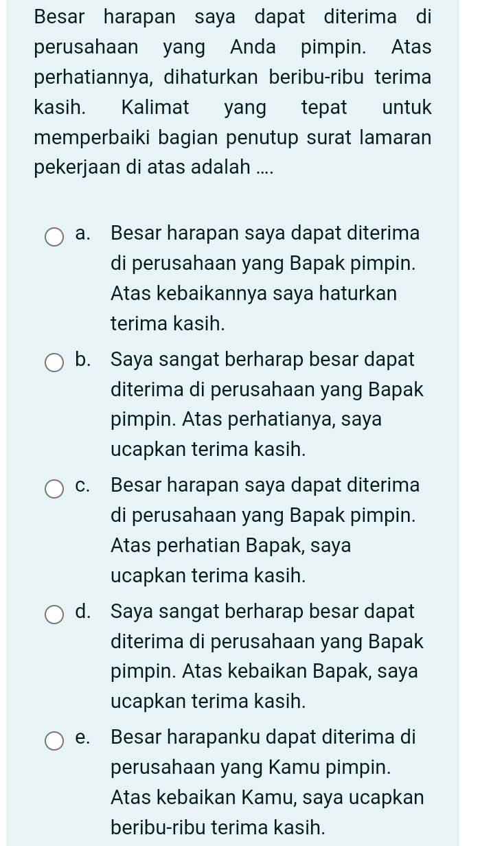 Besar harapan saya dapat diterima di
perusahaan yang Anda pimpin. Atas
perhatiannya, dihaturkan beribu-ribu terima
kasih. Kalimat yang tepat untuk
memperbaiki bagian penutup surat lamaran
pekerjaan di atas adalah ....
a. Besar harapan saya dapat diterima
di perusahaan yang Bapak pimpin.
Atas kebaikannya saya haturkan
terima kasih.
b. Saya sangat berharap besar dapat
diterima di perusahaan yang Bapak
pimpin. Atas perhatianya, saya
ucapkan terima kasih.
c. Besar harapan saya dapat diterima
di perusahaan yang Bapak pimpin.
Atas perhatian Bapak, saya
ucapkan terima kasih.
d. Saya sangat berharap besar dapat
diterima di perusahaan yang Bapak
pimpin. Atas kebaikan Bapak, saya
ucapkan terima kasih.
e. Besar harapanku dapat diterima di
perusahaan yang Kamu pimpin.
Atas kebaikan Kamu, saya ucapkan
beribu-ribu terima kasih.