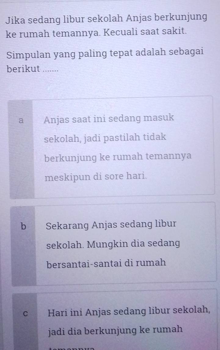 Jika sedang libur sekolah Anjas berkunjung
ke rumah temannya. Kecuali saat sakit.
Simpulan yang paling tepat adalah sebagai
berikut .......
a Anjas saat ini sedang masuk
sekolah, jadi pastilah tidak
berkunjung ke rumah temannya
meskipun di sore hari.
b Sekarang Anjas sedang libur
sekolah. Mungkin dia sedang
bersantai-santai di rumah
c Hari ini Anjas sedang libur sekolah,
jadi dia berkunjung ke rumah