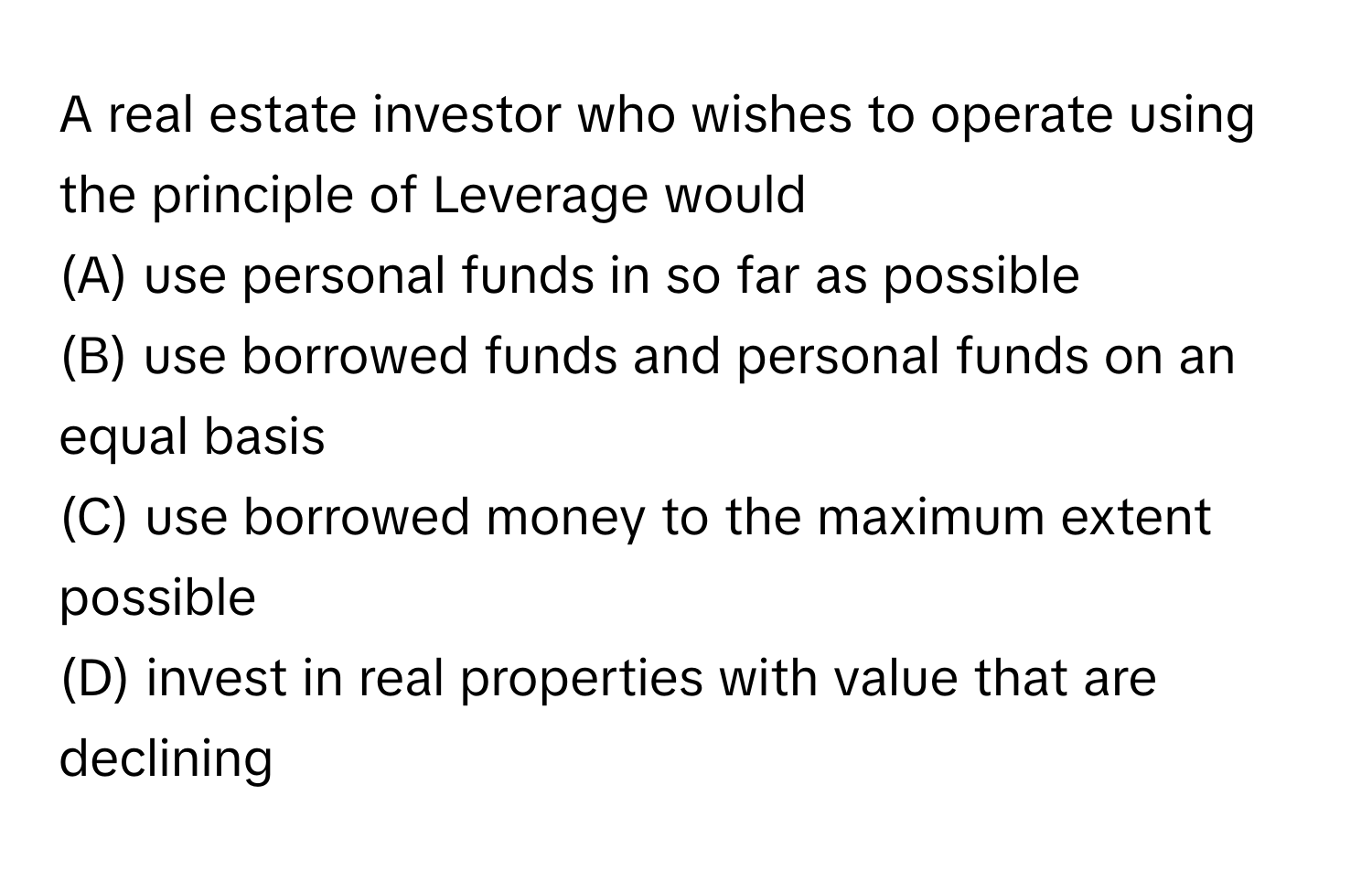 A real estate investor who wishes to operate using the principle of Leverage would

(A) use personal funds in so far as possible
(B) use borrowed funds and personal funds on an equal basis
(C) use borrowed money to the maximum extent possible
(D) invest in real properties with value that are declining