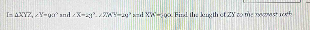 In △ XYZ, ∠ Y=90° and ∠ X=23°. ∠ ZWY=29° and XW=790. Find the length of ZY to the nearest 10th.