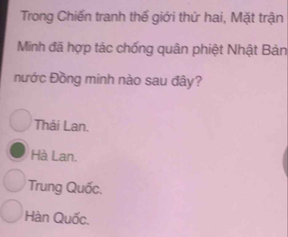 Trong Chiến tranh thế giới thứ hai, Mặt trận
Minh đã hợp tác chống quân phiệt Nhật Bản
Đước Đồng minh nào sau đây?
Thái Lan.
Hà Lan.
Trung Quốc.
Hàn Quốc.